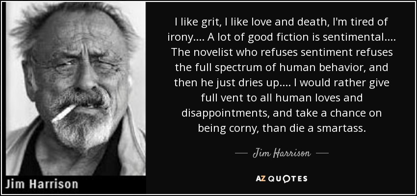 I like grit, I like love and death, I'm tired of irony. ... A lot of good fiction is sentimental. ... The novelist who refuses sentiment refuses the full spectrum of human behavior, and then he just dries up. ... I would rather give full vent to all human loves and disappointments, and take a chance on being corny, than die a smartass. - Jim Harrison