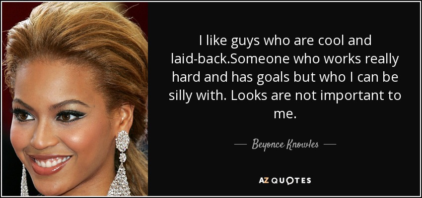 I like guys who are cool and laid-back.Someone who works really hard and has goals but who I can be silly with. Looks are not important to me. - Beyonce Knowles