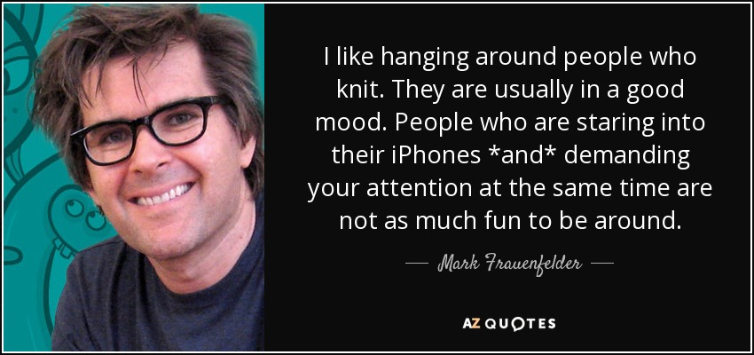 I like hanging around people who knit. They are usually in a good mood. People who are staring into their iPhones *and* demanding your attention at the same time are not as much fun to be around. - Mark Frauenfelder