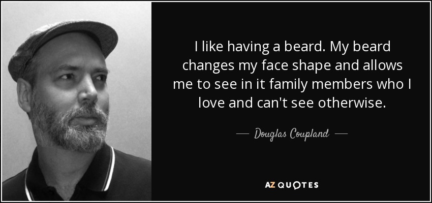 I like having a beard. My beard changes my face shape and allows me to see in it family members who I love and can't see otherwise. - Douglas Coupland