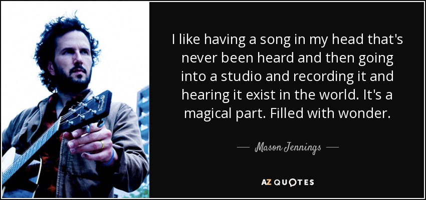 I like having a song in my head that's never been heard and then going into a studio and recording it and hearing it exist in the world. It's a magical part. Filled with wonder. - Mason Jennings