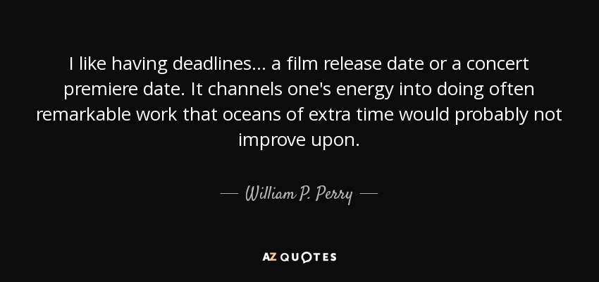 I like having deadlines... a film release date or a concert premiere date. It channels one's energy into doing often remarkable work that oceans of extra time would probably not improve upon. - William P. Perry