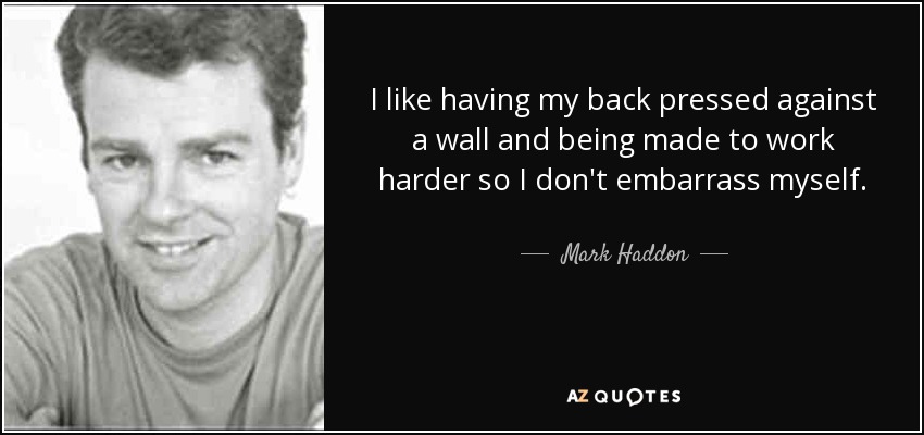 I like having my back pressed against a wall and being made to work harder so I don't embarrass myself. - Mark Haddon