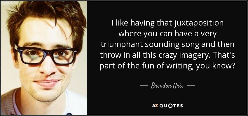 I like having that juxtaposition where you can have a very triumphant sounding song and then throw in all this crazy imagery. That's part of the fun of writing, you know? - Brendon Urie