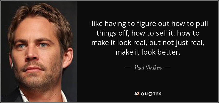 I like having to figure out how to pull things off, how to sell it, how to make it look real, but not just real, make it look better. - Paul Walker
