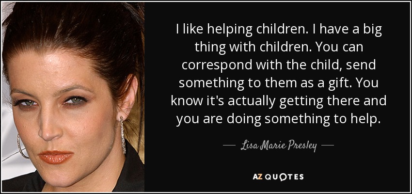 I like helping children. I have a big thing with children. You can correspond with the child, send something to them as a gift. You know it's actually getting there and you are doing something to help. - Lisa Marie Presley