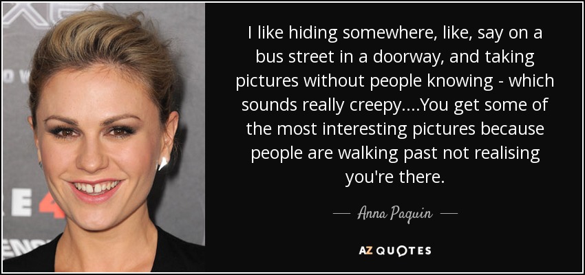 I like hiding somewhere, like, say on a bus street in a doorway, and taking pictures without people knowing - which sounds really creepy....You get some of the most interesting pictures because people are walking past not realising you're there. - Anna Paquin