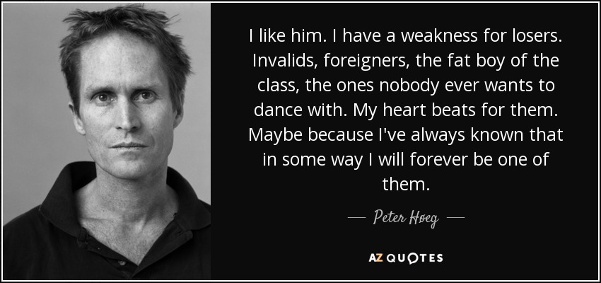 I like him. I have a weakness for losers. Invalids, foreigners, the fat boy of the class, the ones nobody ever wants to dance with. My heart beats for them. Maybe because I've always known that in some way I will forever be one of them. - Peter Høeg
