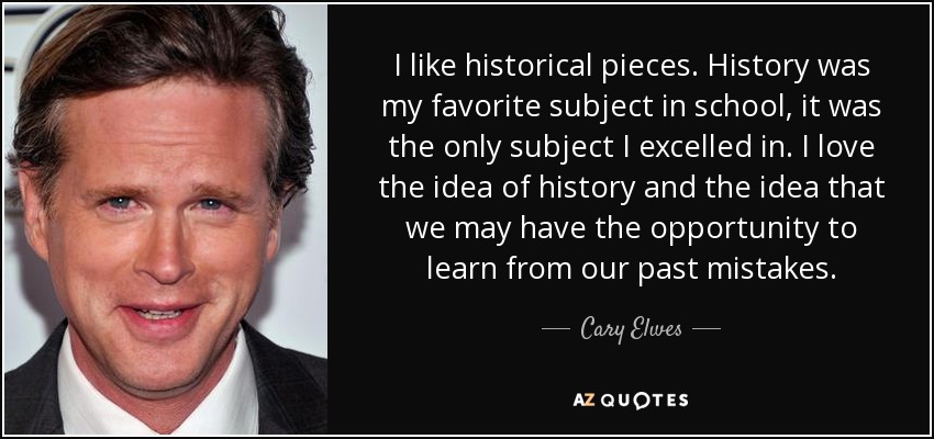 I like historical pieces. History was my favorite subject in school, it was the only subject I excelled in. I love the idea of history and the idea that we may have the opportunity to learn from our past mistakes. - Cary Elwes