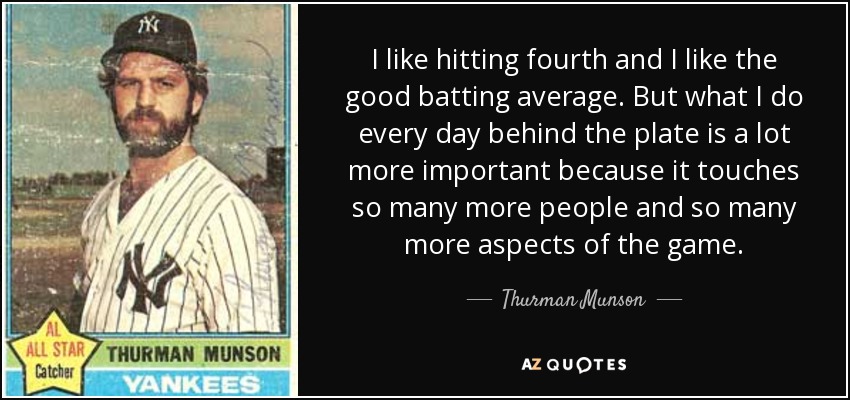 I like hitting fourth and I like the good batting average. But what I do every day behind the plate is a lot more important because it touches so many more people and so many more aspects of the game. - Thurman Munson