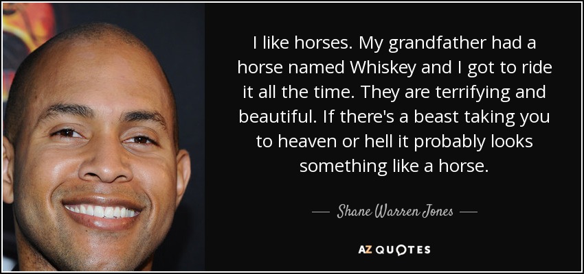 I like horses. My grandfather had a horse named Whiskey and I got to ride it all the time. They are terrifying and beautiful. If there's a beast taking you to heaven or hell it probably looks something like a horse. - Shane Warren Jones