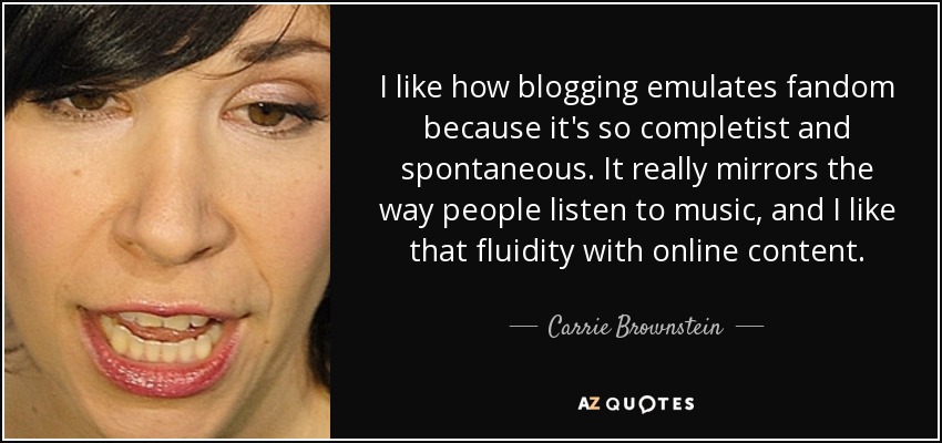 I like how blogging emulates fandom because it's so completist and spontaneous. It really mirrors the way people listen to music, and I like that fluidity with online content. - Carrie Brownstein