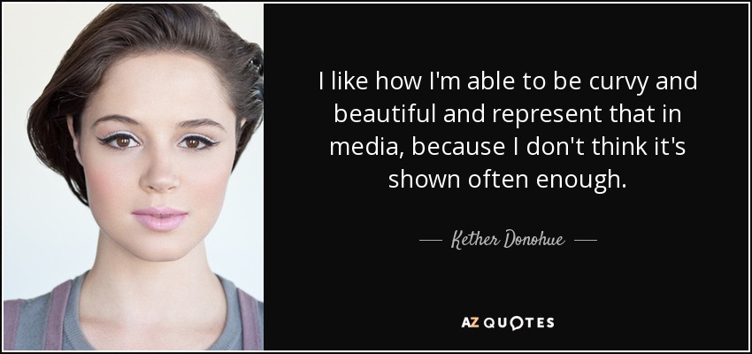 I like how I'm able to be curvy and beautiful and represent that in media, because I don't think it's shown often enough. - Kether Donohue