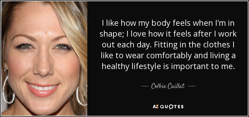 I like how my body feels when I'm in shape; I love how it feels after I work out each day. Fitting in the clothes I like to wear comfortably and living a healthy lifestyle is important to me. - Colbie Caillat