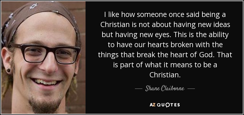 I like how someone once said being a Christian is not about having new ideas but having new eyes. This is the ability to have our hearts broken with the things that break the heart of God. That is part of what it means to be a Christian. - Shane Claiborne