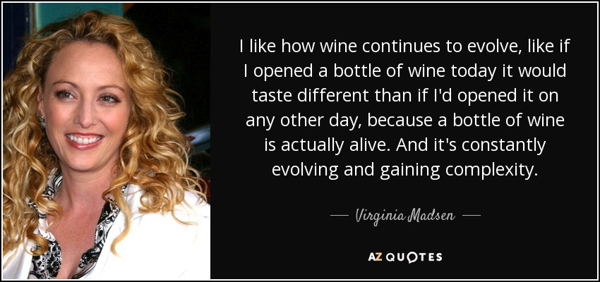 I like how wine continues to evolve, like if I opened a bottle of wine today it would taste different than if I'd opened it on any other day, because a bottle of wine is actually alive. And it's constantly evolving and gaining complexity. - Virginia Madsen