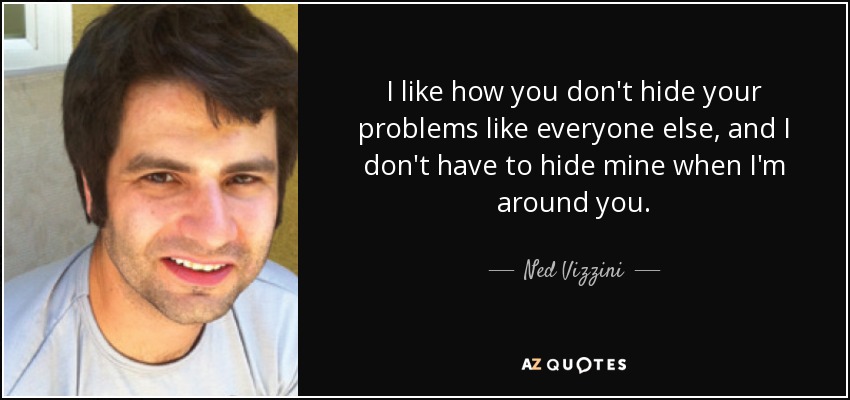 I like how you don't hide your problems like everyone else, and I don't have to hide mine when I'm around you. - Ned Vizzini