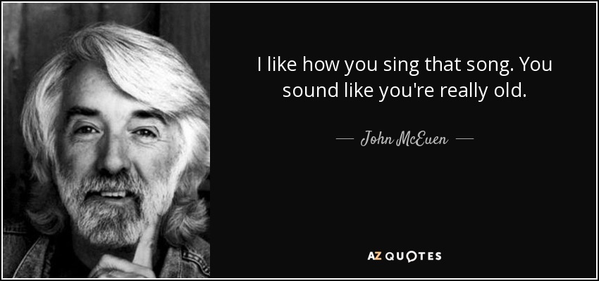 I like how you sing that song. You sound like you're really old. - John McEuen