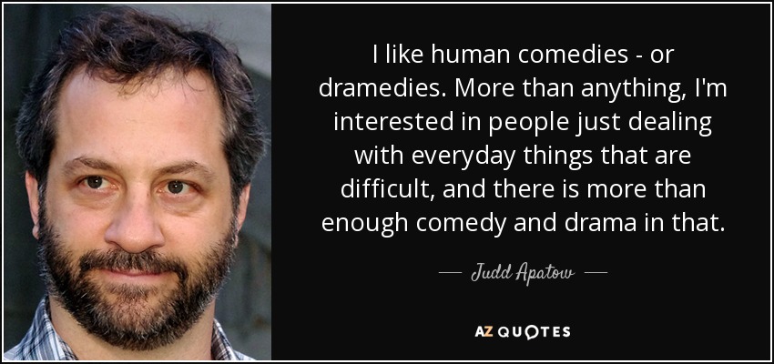 I like human comedies - or dramedies. More than anything, I'm interested in people just dealing with everyday things that are difficult, and there is more than enough comedy and drama in that. - Judd Apatow