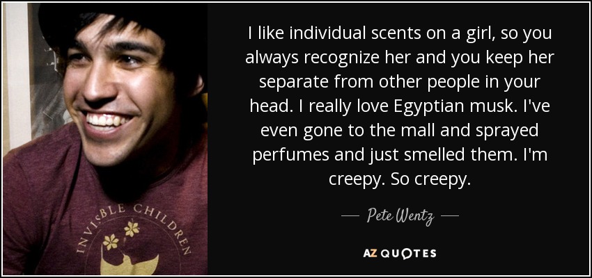 I like individual scents on a girl, so you always recognize her and you keep her separate from other people in your head. I really love Egyptian musk. I've even gone to the mall and sprayed perfumes and just smelled them. I'm creepy. So creepy. - Pete Wentz