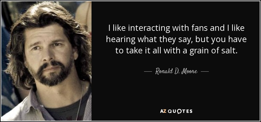 I like interacting with fans and I like hearing what they say, but you have to take it all with a grain of salt. - Ronald D. Moore