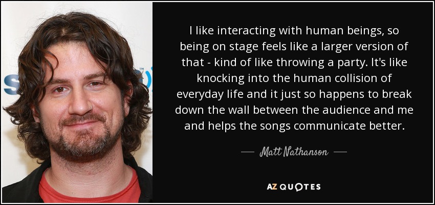 I like interacting with human beings, so being on stage feels like a larger version of that - kind of like throwing a party. It's like knocking into the human collision of everyday life and it just so happens to break down the wall between the audience and me and helps the songs communicate better. - Matt Nathanson