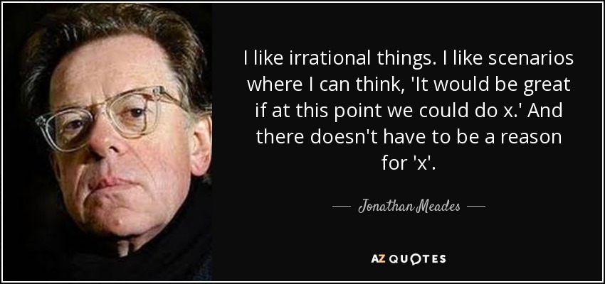 I like irrational things. I like scenarios where I can think, 'It would be great if at this point we could do x.' And there doesn't have to be a reason for 'x'. - Jonathan Meades