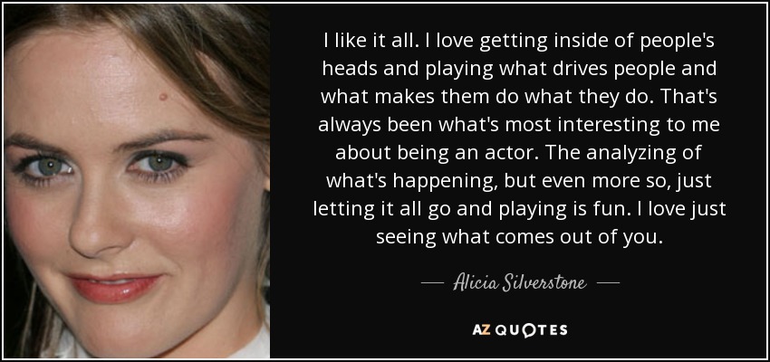 I like it all. I love getting inside of people's heads and playing what drives people and what makes them do what they do. That's always been what's most interesting to me about being an actor. The analyzing of what's happening, but even more so, just letting it all go and playing is fun. I love just seeing what comes out of you. - Alicia Silverstone