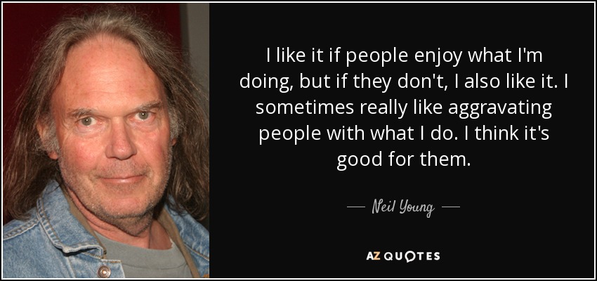 I like it if people enjoy what I'm doing, but if they don't, I also like it. I sometimes really like aggravating people with what I do. I think it's good for them. - Neil Young