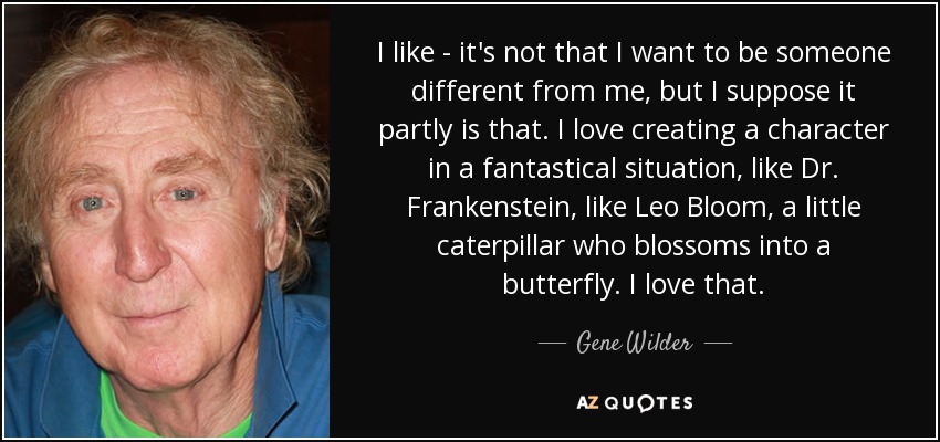 I like - it's not that I want to be someone different from me, but I suppose it partly is that. I love creating a character in a fantastical situation, like Dr. Frankenstein, like Leo Bloom, a little caterpillar who blossoms into a butterfly. I love that. - Gene Wilder