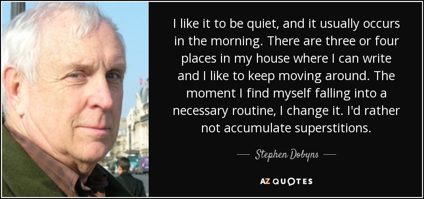 I like it to be quiet, and it usually occurs in the morning. There are three or four places in my house where I can write and I like to keep moving around. The moment I find myself falling into a necessary routine, I change it. I'd rather not accumulate superstitions. - Stephen Dobyns