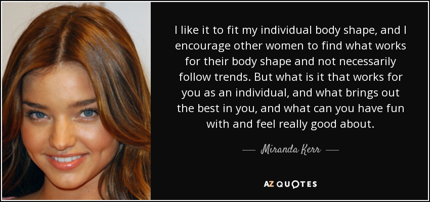 I like it to fit my individual body shape, and I encourage other women to find what works for their body shape and not necessarily follow trends. But what is it that works for you as an individual, and what brings out the best in you, and what can you have fun with and feel really good about. - Miranda Kerr