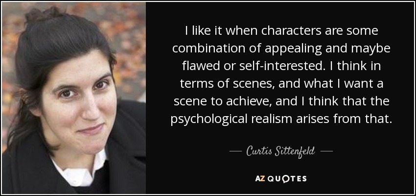 I like it when characters are some combination of appealing and maybe flawed or self-interested. I think in terms of scenes, and what I want a scene to achieve, and I think that the psychological realism arises from that. - Curtis Sittenfeld