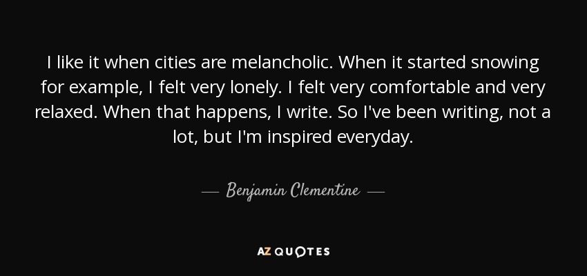 I like it when cities are melancholic. When it started snowing for example, I felt very lonely. I felt very comfortable and very relaxed. When that happens, I write. So I've been writing, not a lot, but I'm inspired everyday. - Benjamin Clementine