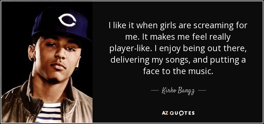 I like it when girls are screaming for me. It makes me feel really player-like. I enjoy being out there, delivering my songs, and putting a face to the music. - Kirko Bangz