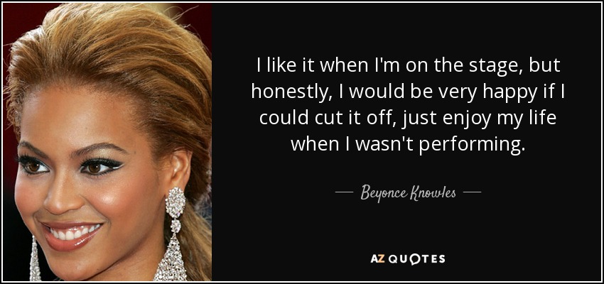 I like it when I'm on the stage, but honestly, I would be very happy if I could cut it off, just enjoy my life when I wasn't performing. - Beyonce Knowles