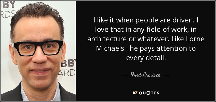 I like it when people are driven. I love that in any field of work, in architecture or whatever. Like Lorne Michaels - he pays attention to every detail. - Fred Armisen