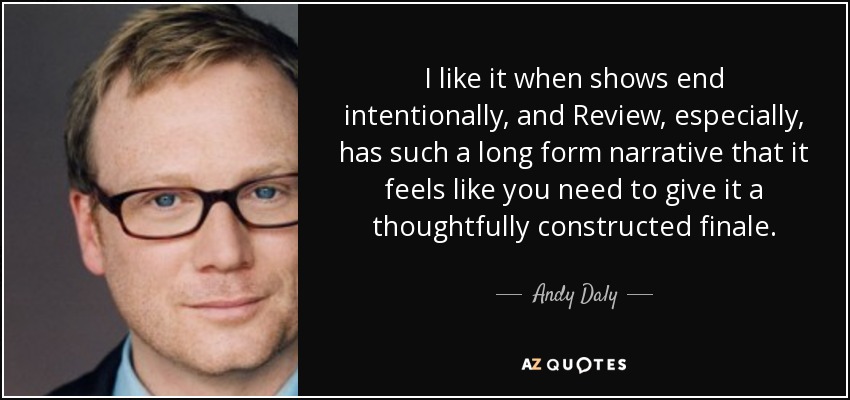 I like it when shows end intentionally, and Review, especially, has such a long form narrative that it feels like you need to give it a thoughtfully constructed finale. - Andy Daly