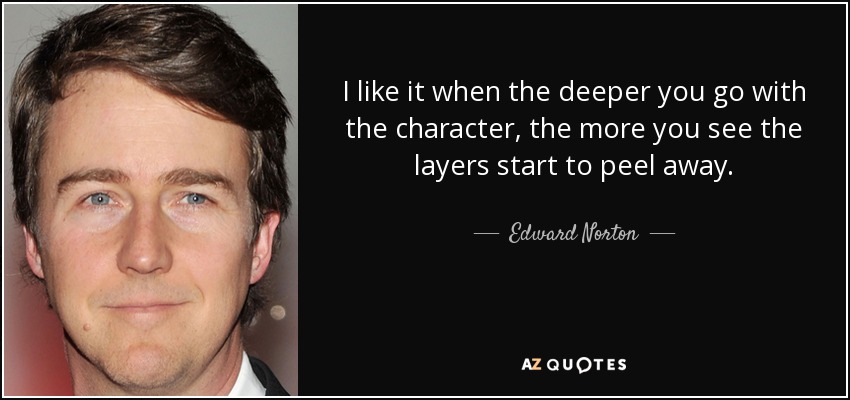 I like it when the deeper you go with the character, the more you see the layers start to peel away. - Edward Norton