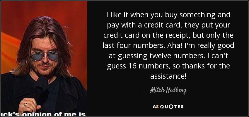 I like it when you buy something and pay with a credit card, they put your credit card on the receipt, but only the last four numbers. Aha! I'm really good at guessing twelve numbers. I can't guess 16 numbers, so thanks for the assistance! - Mitch Hedberg