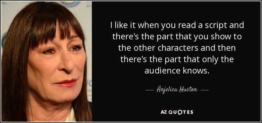 I like it when you read a script and there's the part that you show to the other characters and then there's the part that only the audience knows. - Anjelica Huston