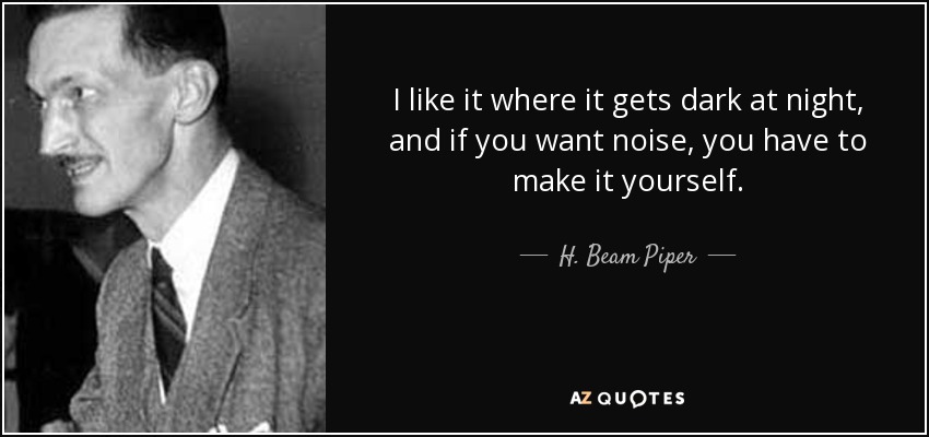 I like it where it gets dark at night, and if you want noise, you have to make it yourself. - H. Beam Piper