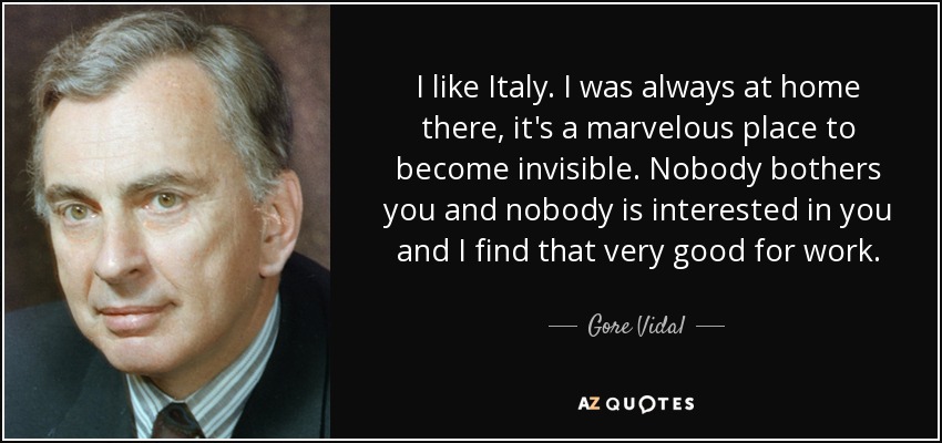 I like Italy. I was always at home there, it's a marvelous place to become invisible. Nobody bothers you and nobody is interested in you and I find that very good for work. - Gore Vidal