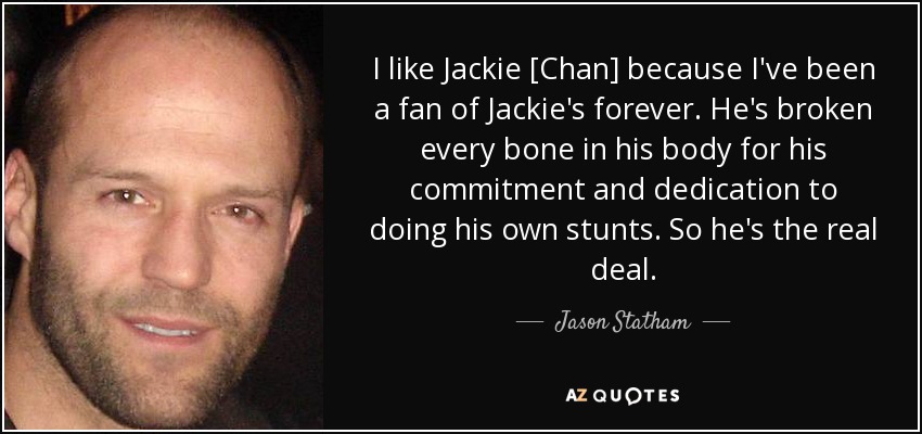 I like Jackie [Chan] because I've been a fan of Jackie's forever. He's broken every bone in his body for his commitment and dedication to doing his own stunts. So he's the real deal. - Jason Statham