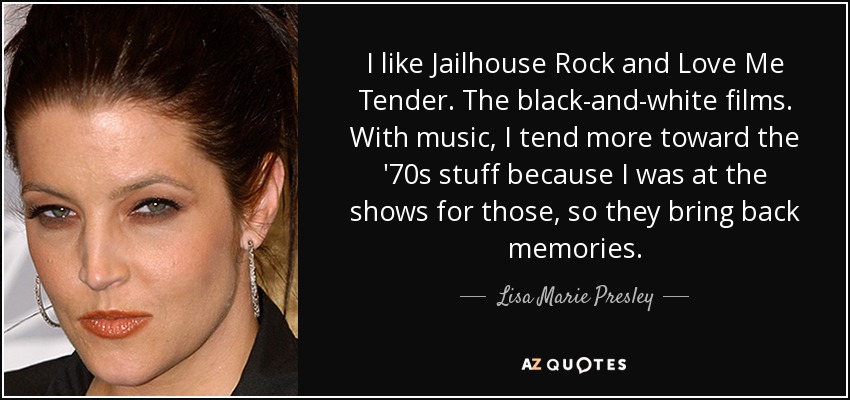 I like Jailhouse Rock and Love Me Tender. The black-and-white films. With music, I tend more toward the '70s stuff because I was at the shows for those, so they bring back memories. - Lisa Marie Presley
