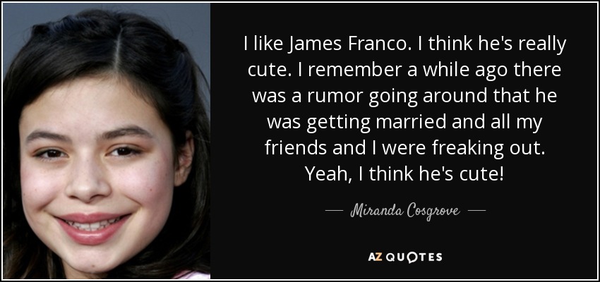 I like James Franco. I think he's really cute. I remember a while ago there was a rumor going around that he was getting married and all my friends and I were freaking out. Yeah, I think he's cute! - Miranda Cosgrove