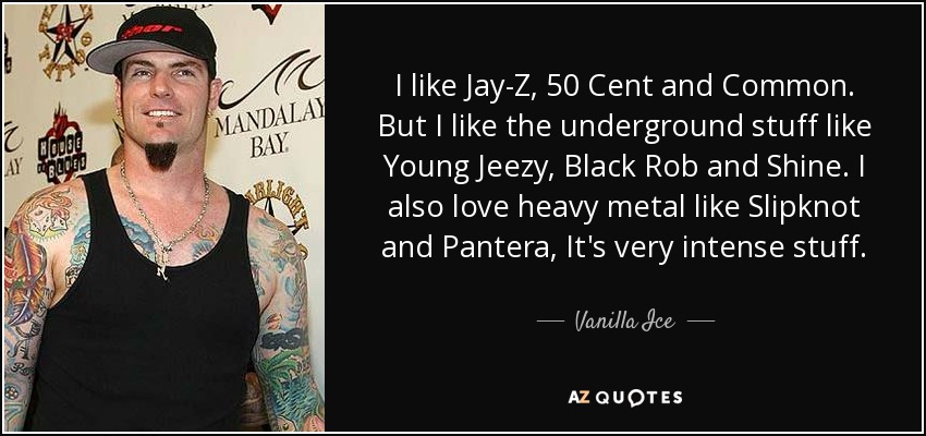 I like Jay-Z, 50 Cent and Common. But I like the underground stuff like Young Jeezy, Black Rob and Shine. I also love heavy metal like Slipknot and Pantera, It's very intense stuff. - Vanilla Ice