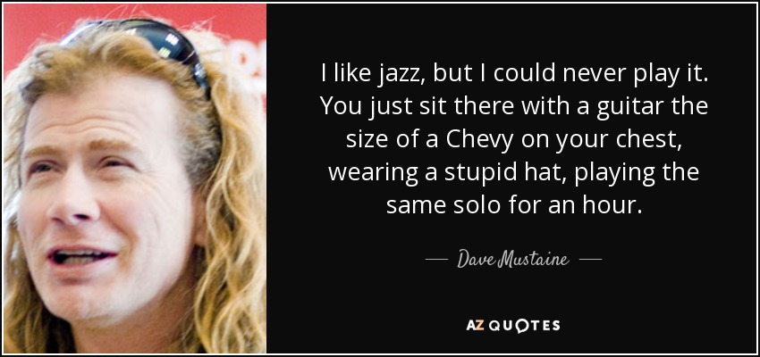 I like jazz, but I could never play it. You just sit there with a guitar the size of a Chevy on your chest, wearing a stupid hat, playing the same solo for an hour. - Dave Mustaine