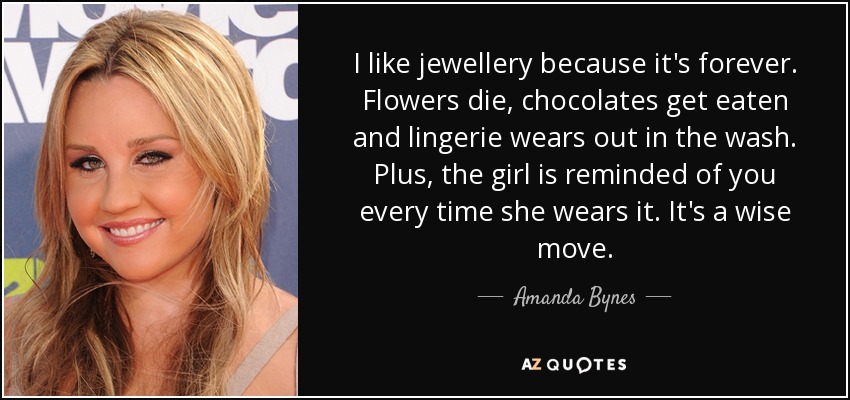 I like jewellery because it's forever. Flowers die, chocolates get eaten and lingerie wears out in the wash. Plus, the girl is reminded of you every time she wears it. It's a wise move. - Amanda Bynes