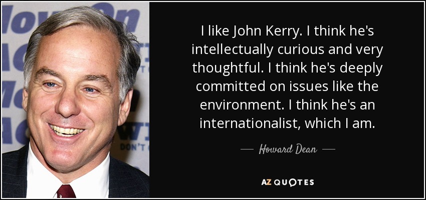 I like John Kerry. I think he's intellectually curious and very thoughtful. I think he's deeply committed on issues like the environment. I think he's an internationalist, which I am. - Howard Dean